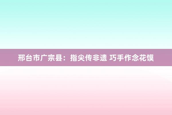 邢台市广宗县:指尖传非遗 巧手作念花馍